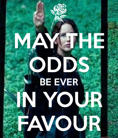May the odds be in your favor. The Games’ slogan — “And may the odds be ever in your favor” — twists the Jedi “May the Force be with you” into a sick joke: the odds are 23 to 1 that a Tribute will end up dead. In the dirt-poor coal-mining region called District 12, the sturdy 16-year-old Katniss Everdeen supports her cherished younger sister Primrose and their ... 