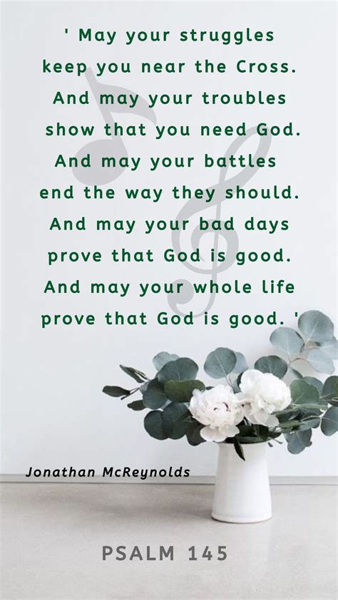 And may your bad days prove that God is good See, may your whole life prove that God is good May your struggles keep you near the cross And may your troubles show that you need God And may your battles end the way they should And may your bad days prove that God is good. 