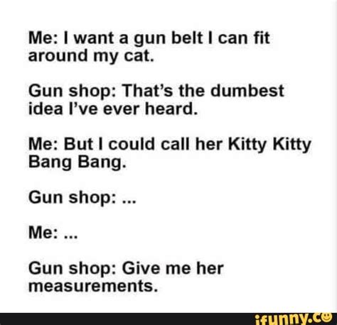 Me: I want a gun belt I could fit around my cat. Gun Shop: That