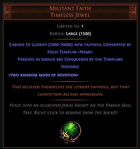 Militant Faith Militant Faith Timeless Jewel Limited to: 1 Radius: Large Carved to glorify (2000-10000) new faithful converted by High Templar (Avarius-Dominus-Maxarius) Passives in radius are Conquered by the Templars Historic <two random mods of devotion> They believed themselves the utmost faithful, but that conviction became oppression. . 