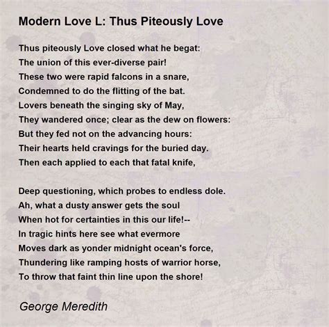 Modern love poems. More About This Poem Modern Love: IX By George Meredith About this Poet George Meredith was a major Victorian novelist whose career developed in conjunction with an era of great change in English literature during the second half of the 19th century. While his early novels largely conformed to Victorian literary conventions, his later novels ... 