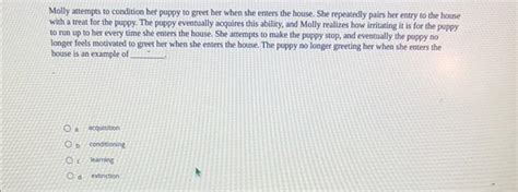 Molly attempts to condition her puppy. Study with Quizlet and memorize flashcards containing terms like In ________ conditioning, an established conditioned stimulus is paired with a new neutral stimulus., Kicking your leg when your knee is tapped and quickly pulling your hand back when you accidently touch a hot stove are both examples of ________, Which of the following is an example of … 