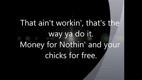 Money for nothing lyrics. Watch: New Singing Lesson Videos Can Make Anyone A Great Singer (I want my, I want my MTV) Now look at them yo-yo's that's the way you do it You play the guitar on the MTV That ain't workin' that's the way you do it Money for nothin' and chicks for free Now that ain't workin' that's the way you do it Lemme tell ya them guys ain't dumb Maybe get a blister … 