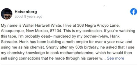 About. My name is Walter Hartwell White. I live at 308 Negra Arroyo Lane, Albuquerque, New Mexico, 87104. This is my confession. If you're watching this tape, I'm probably dead– murdered by my ....