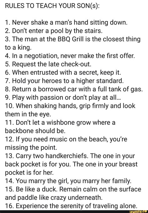 Mar 12, 2018 · Never shake a man’s hand sitting down. 2. Don’t enter a pool by the stairs. 3. The man at the BBQ Grill is the closest thing to a king. 4. In a negotiation, never make the first offer. 5. Request the late check-out. 6. When entrusted with a secret, keep it. 7. Hold your heroes to a higher standard. 8. Return a borrowed car with a full tank ... . 