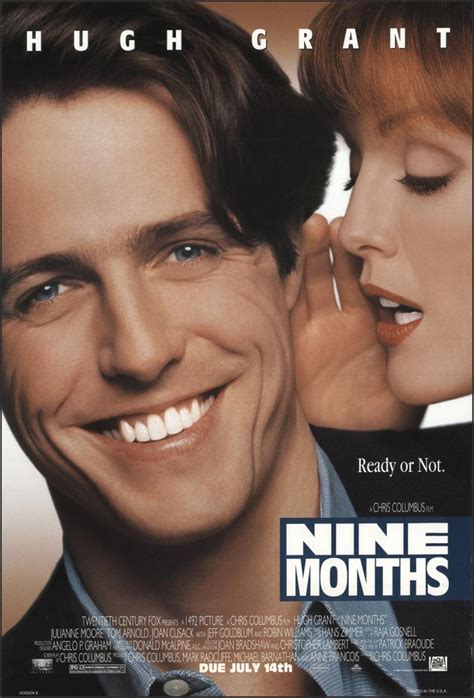 Nine months 1995. Nine Months is a 1995 American romantic comedy film produced, written and directed by Chris Columbus. The film stars Hugh Grant, Julianne Moore, Tom Arnold, Joan Cusack, Jeff Goldblum and Robin Williams. It is a remake of the French film, Neuf mois, and served as Grant's first US starring role. It was filmed on location in the San Francisco Bay Area. The original music score was composed by ... 