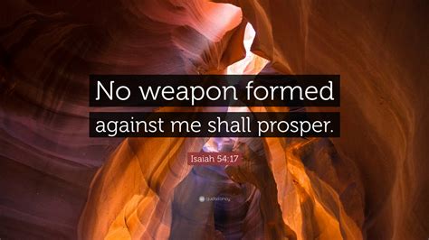 No weapon formed against me shall prosper quotes. Every weapon fashioned against you shall fail; every tongue that brings you to trial you shall prove false. This is the lot of the servants of the LORD, their vindication from me—oracle of the LORD. Douay-Rheims Bible No weapon that is formed against thee shall prosper: and every tongue that resisteth thee in judgment, thou shalt condemn. 