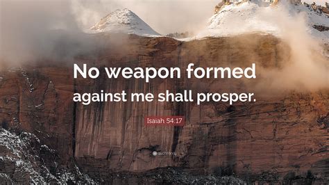 No weapon formed against me will prosper. Mar 3, 2022 · Isaiah 54:17 is one of my go-to verses, because it always calms my heart and sets me right. “No weapon formed against you shall prosper, and every tongue which rises against you in judgment You shall condemn. This is the heritage of the servants of the Lord, and their righteousness is from Me,” Says the Lord” (Isaiah 54:17). 