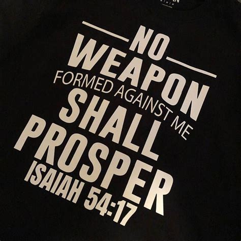 No weapon formed verse. Isaiah 54:17. 17 No weapon that is formed against thee shall prosper; and every tongue that shall rise against thee in judgment thou shalt condemn. This is the heritage of the servants of the Lord, and their righteousness is of me, saith the Lord. Read full chapter. Isaiah 54:17 in all English translations. Isaiah 53. 