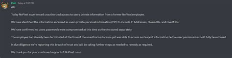 Nopixel data breach. “Our Discord Server was compromised due to a web-hook exploit for one of the bots (mee6). We have corrected the issue and removed the mess that was created during the short breach. No personal discord account or information was compromised.” 