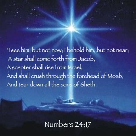 Numbers 24:17English Standard Version. 17 I see him, but not now; I behold him, but not near: a star shall come out of Jacob, and a scepter shall rise out of Israel; it shall crush the forehead[ a] of Moab.. 