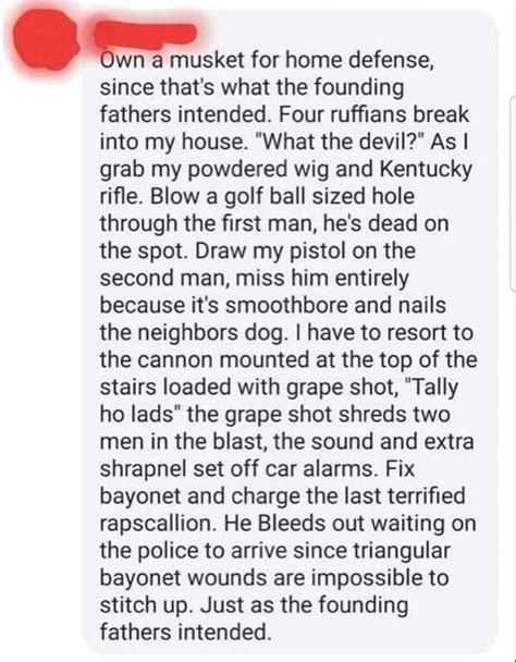 Go to copypasta r/copypasta ... I own a musket for home defense, since that's what the founding fathers intended. Four ruffians break into my house. "What the devil?" As I grab my powdered wig and Kentucky rifle. Blow a golf ball sized hole through the first man, he's dead on the spot. Draw my pistol on the second man, miss him entirely because it's …. 