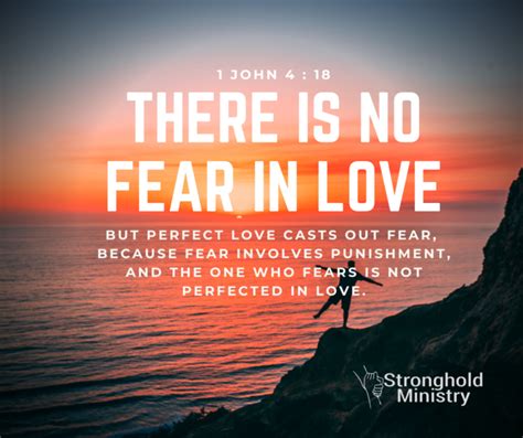 Perfect love casts out all fear. 1 John 4:18 In-Context. 16 We know how much God loves us, and we have put our trust in his love. God is love, and all who live in love live in God, and God lives in them. 17 And as we live in God, our love grows more perfect. So we will not be afraid on the day of judgment, but we can face him with confidence because we live like Jesus here in ... 