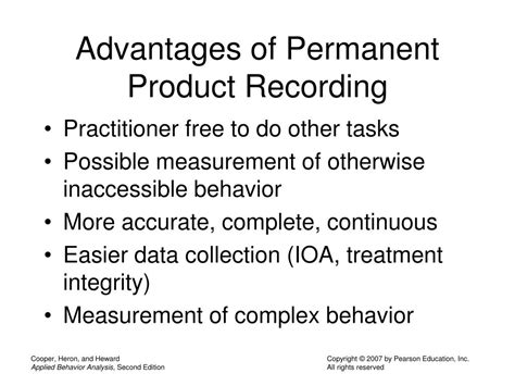 Permanent product recording. Advantages of Permanent Product Recording • Practitioner free to do other tasks • Possible measurement of otherwise inaccessible behavior • More accurate, complete, continuous • Easier data collection (IOA, treatment integrity) • Measurement of complex behavior 