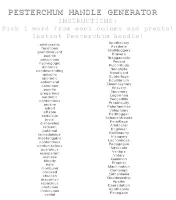 Pesterchum handle generator. The UUs don't actually have Pesterchum OR Trollian it seems, since their conversations begin and conclude with with beginning or ceasing "cheering" or "jeering" instead of "pestering" or "trolling". I have an actual Pesterchum account; my chumhandle is scarletMyth. If I were to have one following the ATCG rule, it would probably be ... 