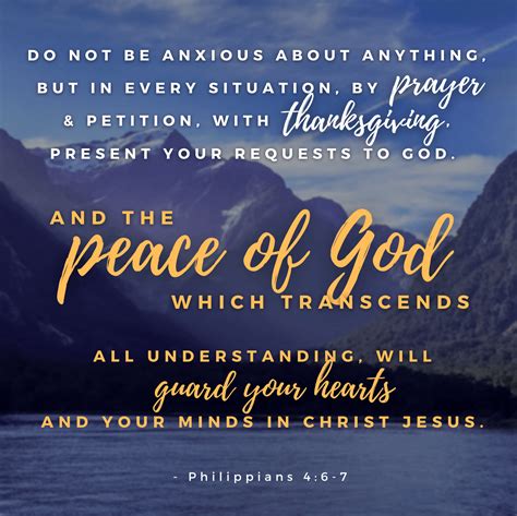 Philippians 4:6-7Contemporary English Version. 6 Don't worry about anything, but pray about everything. With thankful hearts offer up your prayers and requests to God. 7 Then, because you belong to Christ Jesus, God will bless you with peace that no one can completely understand. And this peace will control the way you think and feel.. 