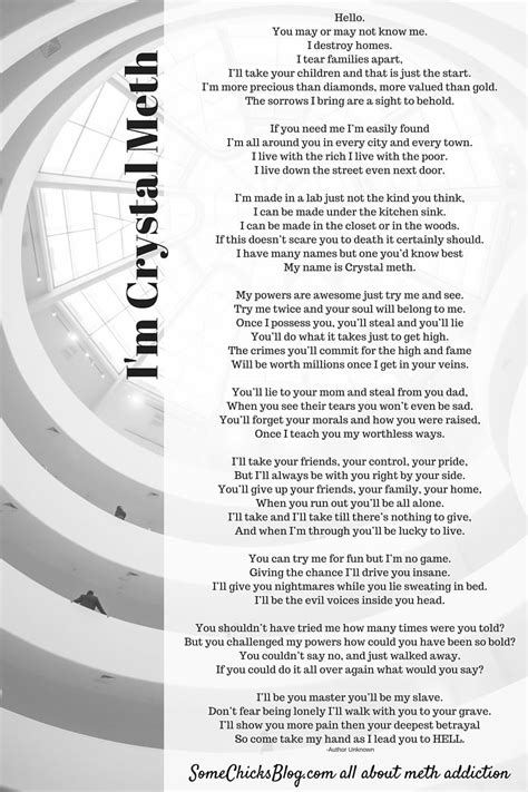 Poem about crystal meths. Categories: crystal meth, addiction, encouraging, goodbye, hope, Form: Couplet. Crystal Meth Is My Name - I Didn'T Write This But It Needed To Be Heard. I DESTROY HOMES, I’LL TEAR FAMILIES APART. I’LL TAKE YOUR CHILDREN, AND THAT’S JUST A START. I’M MORE VALUED THAN DIAMONDS, MORE. 