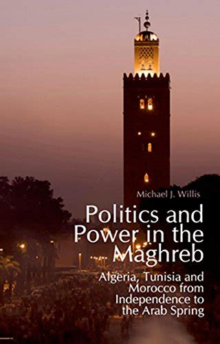Read Online Politics And Power In The Maghreb Algeria Tunisia And Morocco From Independence To The Arab Spring By Michael J Willis