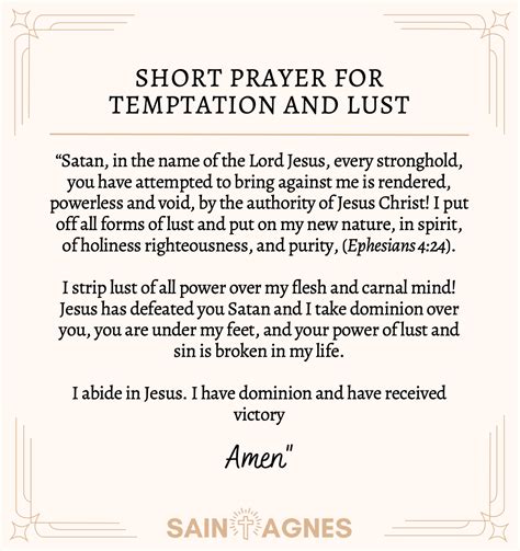 Prayer for lust. I give You all the praise, honor and glory You deserve, for You are Holy and Righteous. I come before You, gentle Saviour, seeking Your help in battling temptations. Cleanse my mind, my body, my soul, of all lustful desires. Deliver me from the evil one, Yahweh. Protect me from his deceitful lies. 
