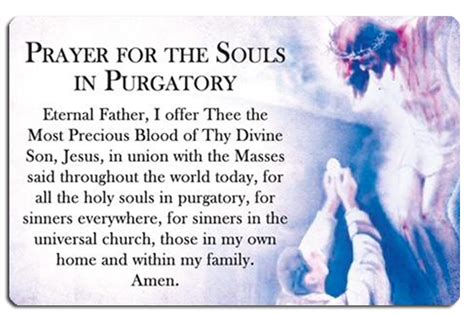 Prayer for the souls in purgatory. A Prayer For The Souls In Purgatory is a prayer for mercy to the Divine Heart of Jesus on behalf of the souls in Purgatory. In addition, it pleads for saving grace upon those who are near their final hours on earth and upon sinners and unbelievers, and asks for blessings upon ourselves and our loved ones. O Divine Heart of Jesus, I ask You to ... 