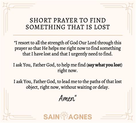 Prayer to find something lost. in all our needs and the patron. for the restoring of things lost or stolen. I turn to you today with childlike love and deep confidence. You have helped countless children of God. to find the things they have lost, material things, and, more importantly, the things of the spirit: faith, hope, and love. I come to you with confidence; 