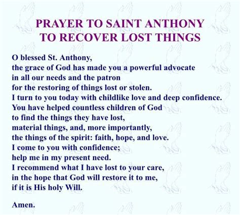 Prayer to st anthony for lost items. St Anthony Prayer for Lost Items Great Saint Anthony, who hast received from God a special power to recover lost things, help me that I may find that which I am now seeking. Obtain for me, also, an active faith, perfect docility to the inspirations of grace, disgust for the vain pleasures of the world, and an ardent desire for the imperishable ... 