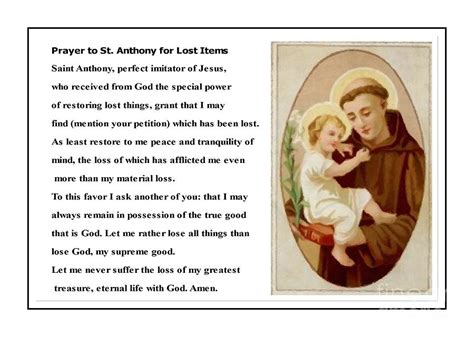 Prayer to st anthony for lost things. A prayer for lost things. Dear St. Anthony, I have lost something that is dear to me and I am feeling anxious and worried. Please intercede on my behalf and help me to find what I have lost. I know that you have a special love and devotion for those who are lost, and I ask that you use your powerful intercession to guide me to what I have ... 