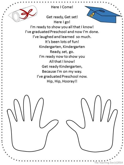 Preschool graduation poems from teachers. Make handprints along the bottom. Glue to a sheet of construction paper/cardstock to create a frame. If using regular printer papaer, be sure to only glue along the edges to keep it from getting wrinkles. The Poem: Sticky fingers and big wet kisses. Dirty toes and stars with wishes. Splashing through puddles and hugs too tight. 