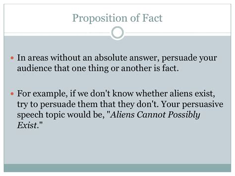 Proposition of fact speech. Proposition of Fact. Proposition of Fact In areas without an absolute answer, persuade your audience that one thing or another is fact. For example, if we don't know whether aliens exist, try to persuade them that they don't. Your persuasive speech topic would be, "Aliens Cannot Possibly Exist." Proposition of Value Talk about whether something ... 