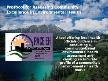 Protocol for Assessing Community Excellence in Environmental Health A tool offering local health officials guidance in conducting a community -based environmental health assessment and creating an accurate profile of a community’s environmental health …. 