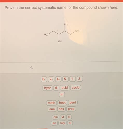 Provide the correct systematic name for the compound shown here.. Provide the correct IUPAC name for the compound shown here Provide the correct common name for the compound shown here. Provide the correct IUPAC name for the compound shown here. CH 3 − CH 2 − CH 2 − OH Provide the correct systematic name for the compound shown here. 