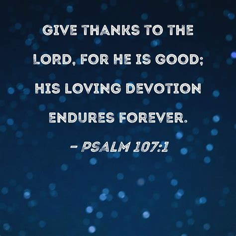 PS 107:1 O give thanks unto the LORD, for he is good: for his mercy endureth for ever. PS 107:2 Let the redeemed of the LORD say so, whom he hath redeemed from the hand of the enemy; PS 107:3 And gathered them out of the lands, from the east, and from the west, from the north, and from the south. PS 107:4 They wandered in the wilderness in a .... Ps 107 kjv