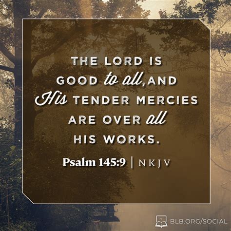 Psalms 145:8-9 NKJV. The LORD is gracious and full of compassion, Slow to anger and great in mercy. The LORD is good to all, And His tender mercies are over all His works. NKJV: New King James Version. Share. Read Psalms 145. Bible App Bible App for Kids. Compare All Versions: Psalms 145:8-9.. 
