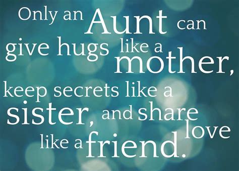 Quotes for your aunt. As an aunt, it is an honor to be able to provide love, support, and guidance to your nieces and nephews. Here are 30 quotes that show just how cherished and valuable aunts are in the lives of their loved ones: “My aunt is not just a relative, she is my friend, confidant, and role model.”. – Unknown. “Aunts are like moms, only cooler ... 