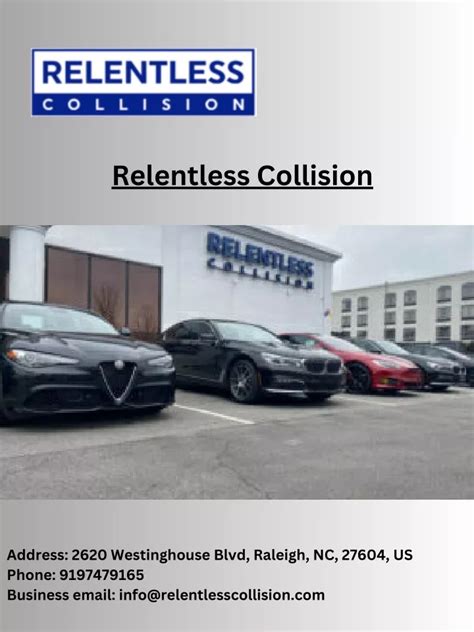Relentless collision. Relentless Collision. 2620 Westinghouse Blvd. Raleigh, NC 27604 (919) 747-9165. We answer our phones on weekends to provide estimates, immediate auto body service and advice. The premier auto body service for luxury vehicles with advanced equipment, certifications and trusted for decades. 
