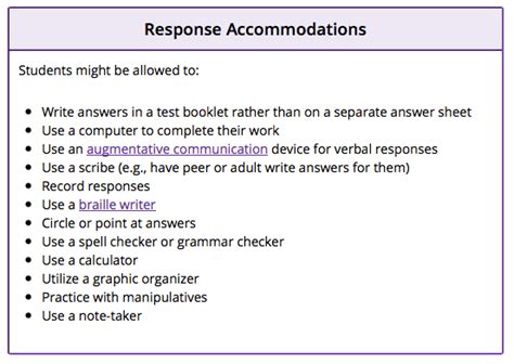 Response accommodations allow students with disabilities to complete instructional assignments or assessments through ways other than typical verbal or written responses. These accommodations might be used together or in combination with other categories of accommodations (e.g., presentation).. 