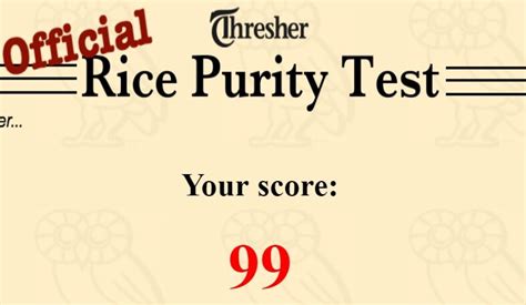 Rice purity test.. The rice purity scores vary from 0% to 100%. The 100% reflect the person is pure as gold, and 0% shows the person is pathetic or can say least pure. The Rice Purity test has created for fun, and students love to check their personality. Rice Test scores make them realize their character and help them to improve. Do not worry. 