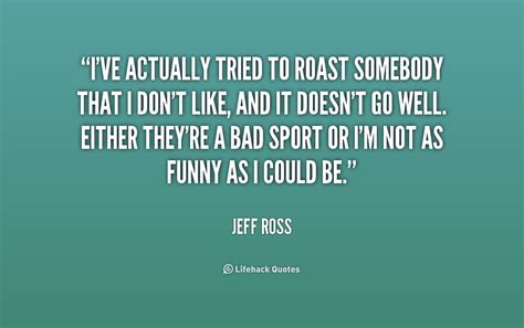 Roasting quotes. Ansari: "I saw Jeff Ross at a comedy club the other night. A woman comes up to him and goes, 'Hey, if you're who I think you are, I'm definitely sleeping with you tonight.'. And he goes ... 