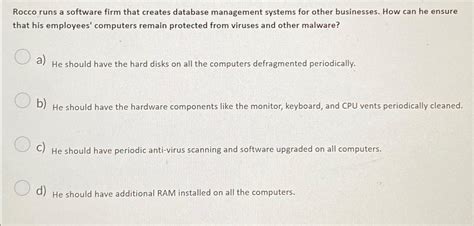 Rocco runs a software firm that creates database. Rocco runs a software firm that creates database management systems for other businesses. How can he ensure that his employees' computers remain protected from viruses and other malware? He should have periodic anti-virus scanning and software upgraded on all computers 