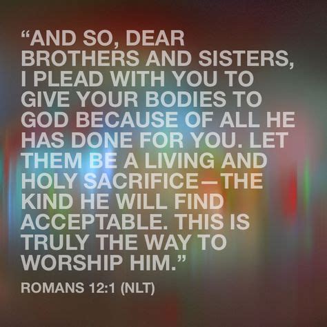 Romans 12 1 nlt. Romans 12:1–2 answers the question, ''How should we respond to God's great mercy to us?''. The answer is to become living, breathing sacrifices, using our lives up in service to God as an ongoing act of worship. That's what makes sense. This is not a means to earn salvation, but the natural response we should have to being saved. 