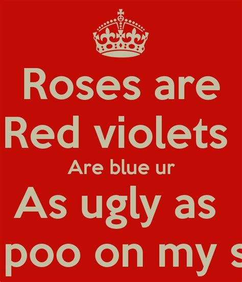 Roses are red, violets are blue, I want to spend my life making love to you! Roses are red, violets are blue, if I had a condom I'd sleep with you! Roses are red, violets are blue, I'm the one who'll make all your dreams come true! Roses are red, violets are blue, love never crossed my mind until the day I met you!