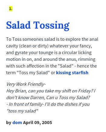 Salad urban dictionary. Tossing someone’s salad is a slang term that means to criticize or insult someone in a harsh or disrespectful way. It can also mean to make fun of someone or to make them feel uncomfortable. The term is thought to have originated in the early 2000s, and it is often used in online forums and social media. 