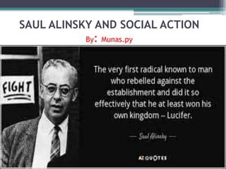 Saul alinsky approach to social action. model of social action is termed ‘popular social action’ in which either the elite incorporate the clientele in the process or the beneficiaries themselves carry it out. Three sub-models can be identified in each type of social action. Let us take a look at both the models in some detail. Elitist Social Action: It is the action initiated and 