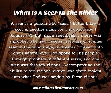 Seer in the bible. A seer is a person who “sees.”. In the Bible, a seer is another name for a prophet (see 1 Samuel 9:9 ). But, more specifically, a seer was a prophet who saw visions—pictures or scenes seen in the mind’s eye, in dreams, or even with one’s natural … 