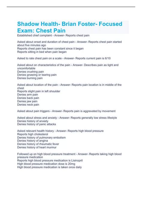Shadow health focused exam chest pain quizlet. Brian Foster is a 58-year-old man experiencing a change of status. Students determine the seriousness of his complaint and take a relevant health history. Students perform a focused cardiovascular exam, explore related systems and symptoms, and practice communicating with a patient in distress. 