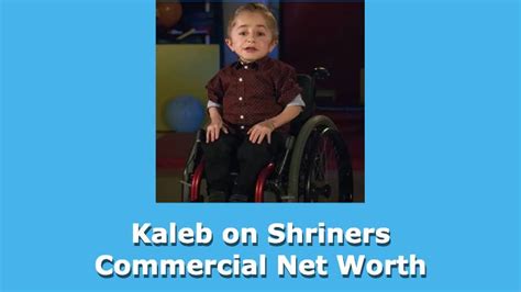 Kaleb On Shriners Commercial Net Worth 2020||1 Million||N/A|. K aleb 's friends and extended family are also very supportive, always encouraging him and doing whatever they can to make his life easier. From the moment of diagnosis, he has been there to help him understand and manage his condition, and to provide the emotional and physical ...
