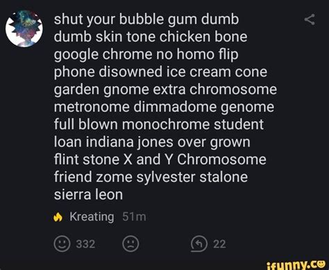 EmojiBotV2 • 2 yr. ago. shut 😷 your 👈🏼 bubble 💦 gum 😋 dumb 👅 dumb 🤤 skin 👨 tone 🍺 chicken 🐔 bone 🍖 google 🔎 chrome 😍 no 🙅 homo 🚫👬 flip 🙃 phone 📱 disowned 💔😭4️⃣ ice 💎 cream 💦 cone 🍦 garden 🌻 gnome 🎅😁 extra chromosome 🚺 metronome dimmadome genome 👨‍⚕️ .... 