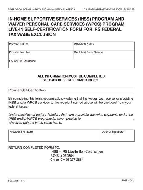 Soc 2298 live-in provider certification. wages from FIT and PIT by completing and submitting a Live-In Self-Certification Form for Federal and State Tax Wage Exclusion (SOC 2298). All requested information on the form must be provided and the form must include your signature and the date you signed the form. Return Completed SOC 2298 Forms to: IHSS – IRS Live-In Self-Certification 