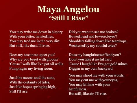 Still i rise maya angelou. “Still I Rise” is a poem by the American civil rights activist and writer Maya Angelou. One of Angelou's most acclaimed works, the poem was published in Ange... 
