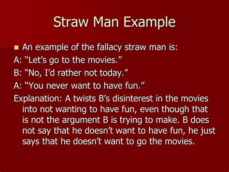 Straw man examples. straw man fallacy. One of the characteristics of a cogent refutation of an argument is that the argument one is refuting be represented fairly and accurately. To distort or misrepresent an argument one is trying to refute is called the straw man fallacy. It doesn't matter whether the misrepresentation or distortion is accidental and due to ... 
